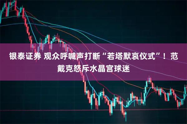 银泰证券 观众呼喊声打断“若塔默哀仪式”！范戴克怒斥水晶宫球迷