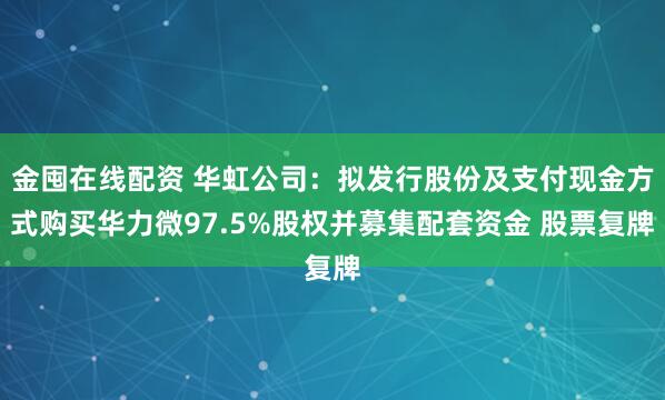 金囤在线配资 华虹公司：拟发行股份及支付现金方式购买华力微97.5%股权并募集配套资金 股票复牌