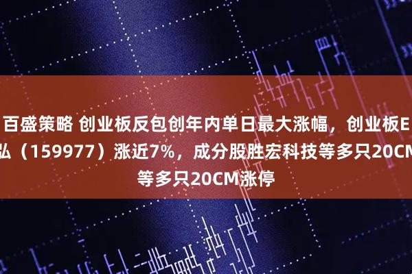百盛策略 创业板反包创年内单日最大涨幅，创业板ETF天弘（159977）涨近7%，成分股胜宏科技等多只20CM涨停