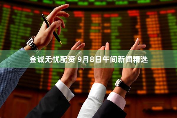 金诚无忧配资 9月8日午间新闻精选