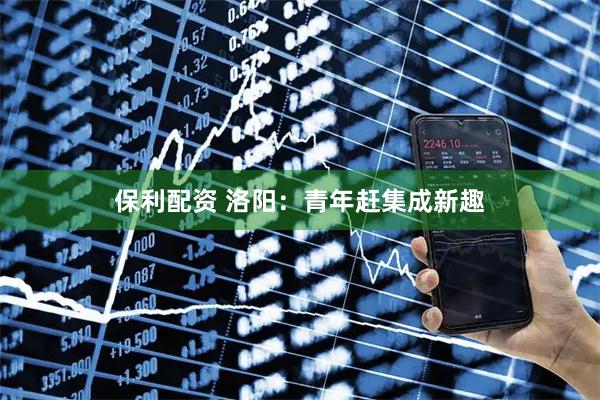 保利配资 洛阳：青年赶集成新趣