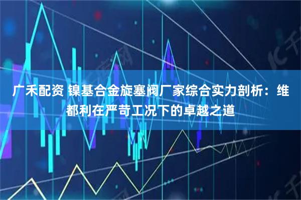 广禾配资 镍基合金旋塞阀厂家综合实力剖析：维都利在严苛工况下的卓越之道