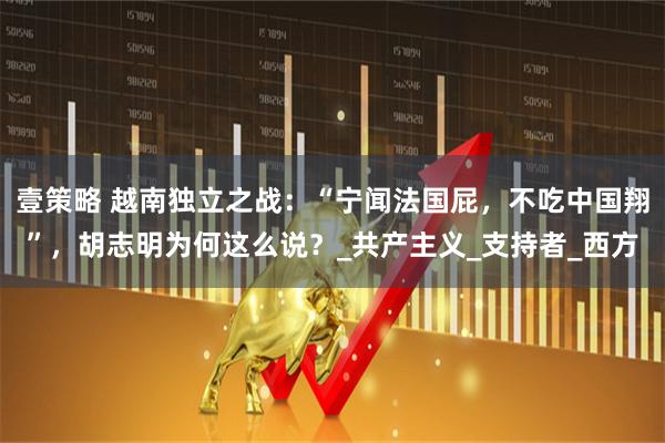 壹策略 越南独立之战：“宁闻法国屁，不吃中国翔”，胡志明为何这么说？_共产主义_支持者_西方