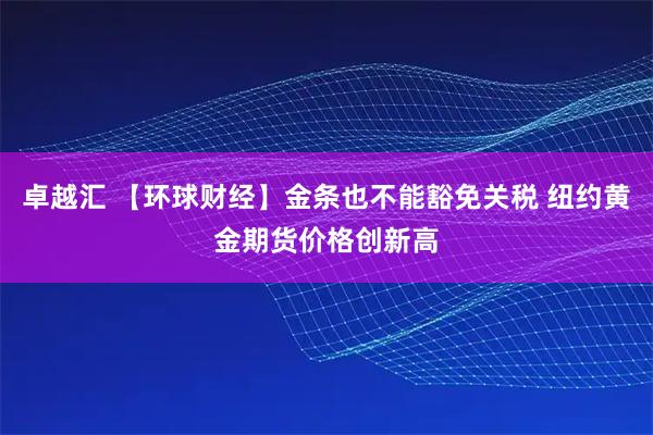 卓越汇 【环球财经】金条也不能豁免关税 纽约黄金期货价格创新高