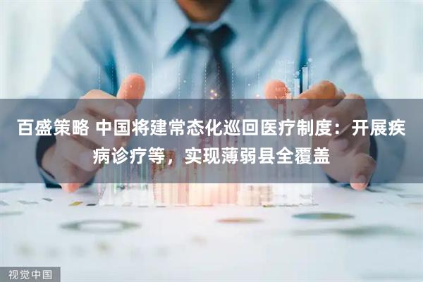 百盛策略 中国将建常态化巡回医疗制度：开展疾病诊疗等，实现薄弱县全覆盖