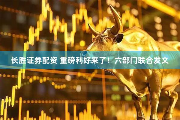 长胜证券配资 重磅利好来了！六部门联合发文