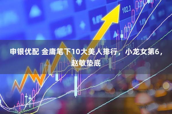 申银优配 金庸笔下10大美人排行，小龙女第6，赵敏垫底
