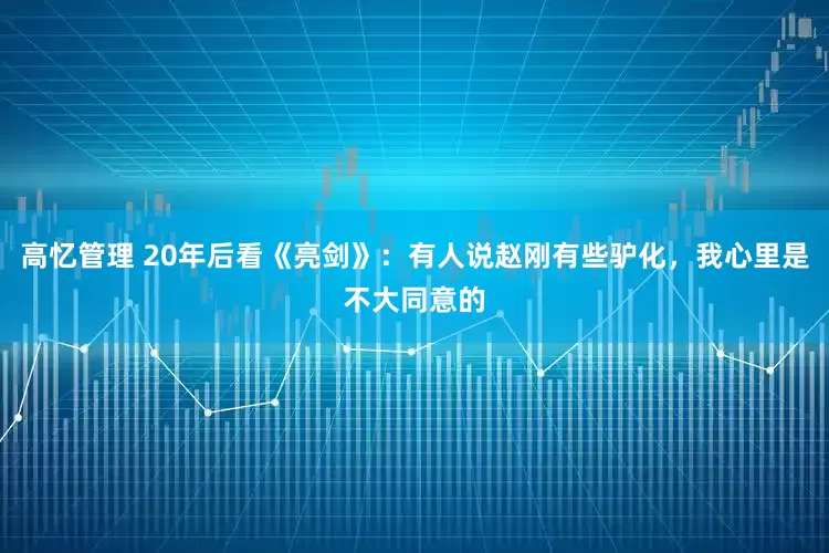 高忆管理 20年后看《亮剑》：有人说赵刚有些驴化，我心里是不大同意的