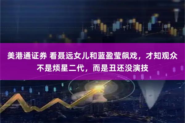 美港通证券 看聂远女儿和蓝盈莹飙戏，才知观众不是烦星二代，而是丑还没演技